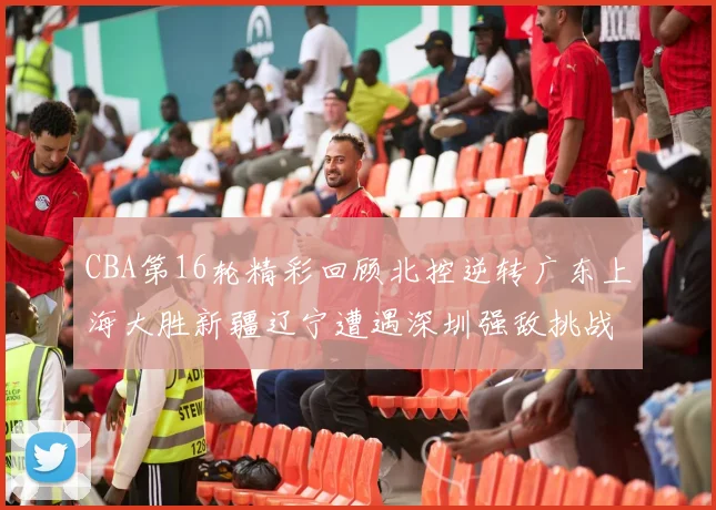 CBA第16轮精彩回顾北控逆转广东上海大胜新疆辽宁遭遇深圳强敌挑战