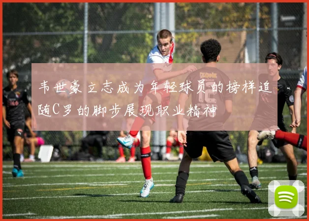 韦世豪立志成为年轻球员的榜样追随C罗的脚步展现职业精神