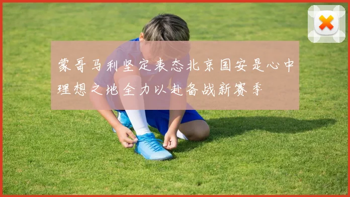蒙哥马利坚定表态北京国安是心中理想之地全力以赴备战新赛季