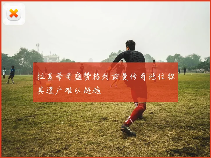 拉基蒂奇盛赞格列兹曼传奇地位称其遗产难以超越