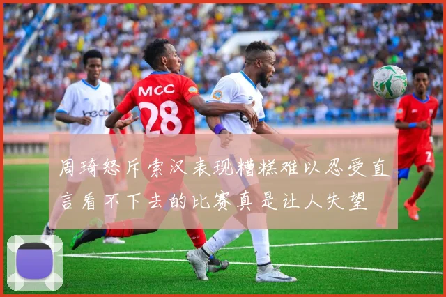 周琦怒斥索汉表现糟糕难以忍受直言看不下去的比赛真是让人失望