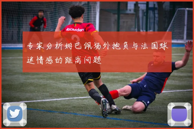 专家分析姆巴佩场外抱负与法国球迷情感的距离问题