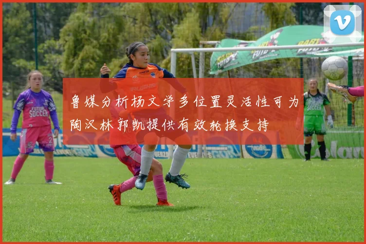 鲁媒分析杨文学多位置灵活性可为陶汉林郭凯提供有效轮换支持