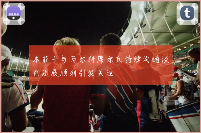本菲卡与马尔科席尔瓦持续沟通谈判进展顺利引发关注