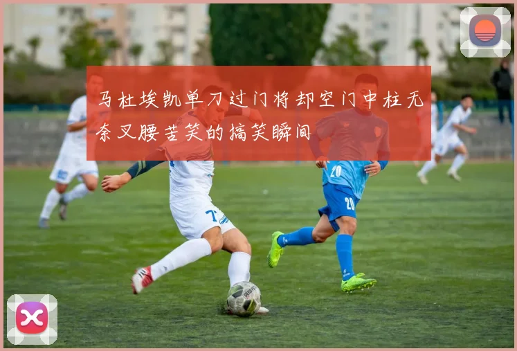 马杜埃凯单刀过门将却空门中柱无奈叉腰苦笑的搞笑瞬间