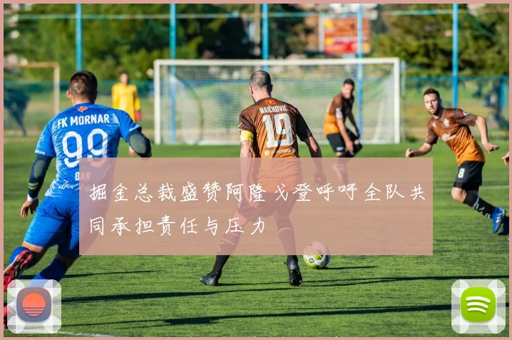 掘金总裁盛赞阿隆戈登呼吁全队共同承担责任与压力