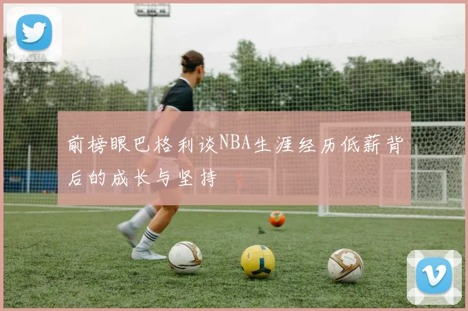 前榜眼巴格利谈NBA生涯经历低薪背后的成长与坚持