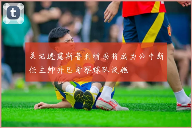 美记透露斯普利特或将成为公牛新任主帅并已考察球队设施