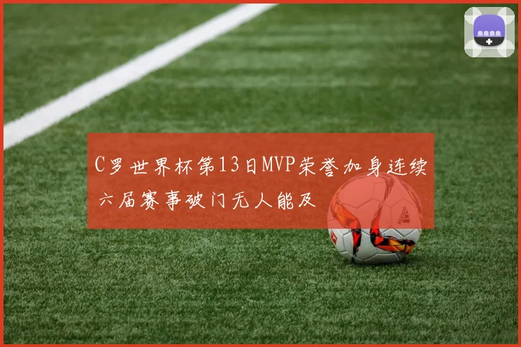 C罗世界杯第13日MVP荣誉加身连续六届赛事破门无人能及