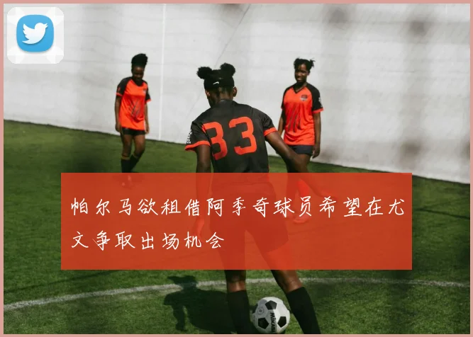 帕尔马欲租借阿季奇球员希望在尤文争取出场机会