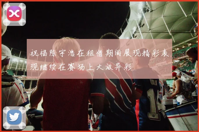 祝福陈宇浩在租借期间展现精彩表现继续在赛场上大放异彩