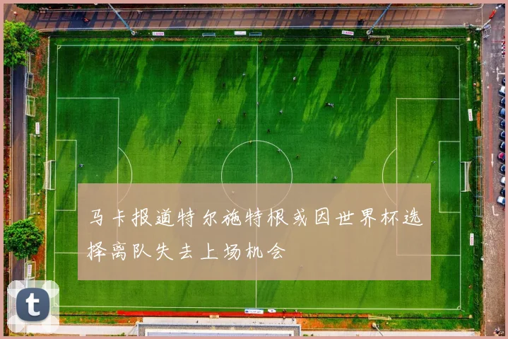 马卡报道特尔施特根或因世界杯选择离队失去上场机会