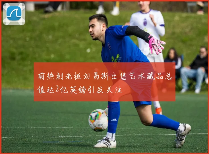 前热刺老板刘易斯出售艺术藏品总值达2亿英镑引发关注