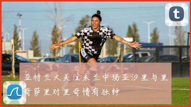 亚特兰大关注米兰中场亚沙里与里奇萨里对里奇情有独钟