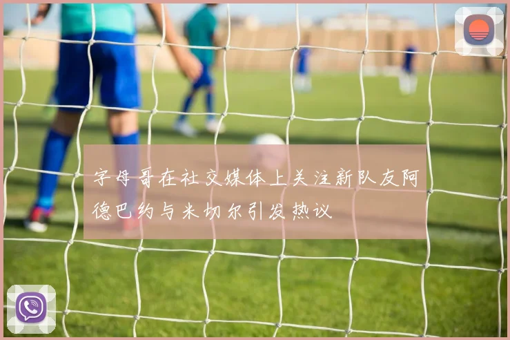 字母哥在社交媒体上关注新队友阿德巴约与米切尔引发热议