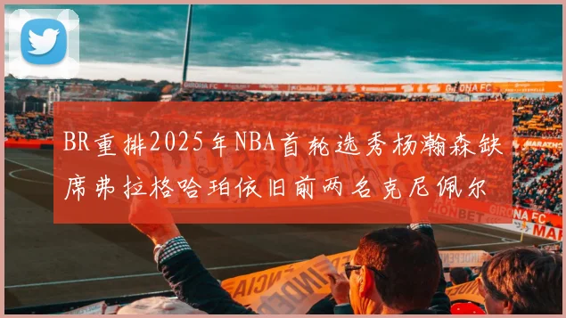 BR重排2025年NBA首轮选秀杨瀚森缺席弗拉格哈珀依旧前两名克尼佩尔锁定探花位