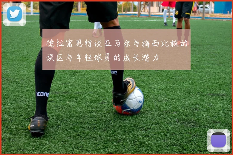 德拉富恩特谈亚马尔与梅西比较的误区与年轻球员的成长潜力