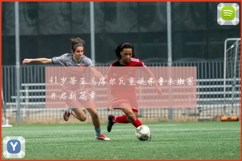 41岁蒂亚戈席尔瓦重返弗鲁米嫩塞开启新篇章