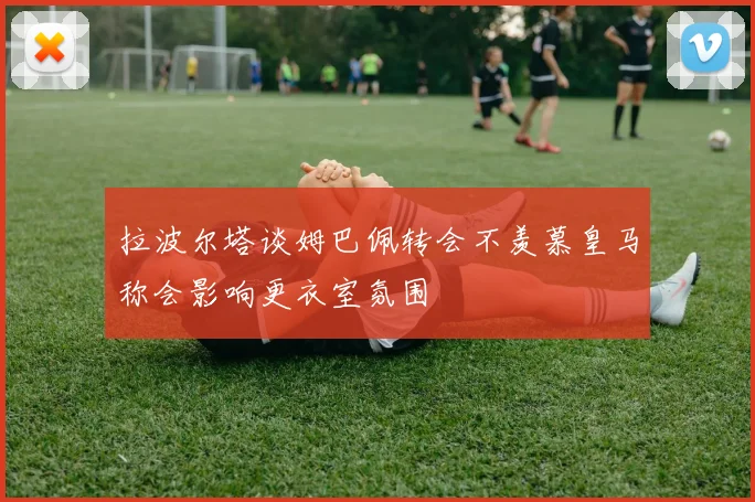 拉波尔塔谈姆巴佩转会不羡慕皇马称会影响更衣室氛围