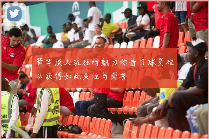 萧华谈文班独特魅力称昔日球员难以获得如此关注与荣誉