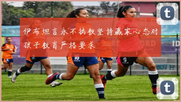 伊布坦言永不执教坚持赢家心态对孩子教育严格要求