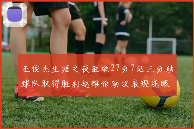 王俊杰生涯之夜狂砍27分7记三分助球队取得胜利赵维伦助攻表现亮眼